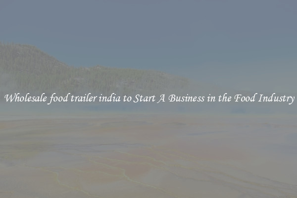 Wholesale food trailer india to Start A Business in the Food Industry