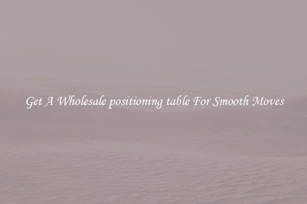 Get A Wholesale positioning table For Smooth Moves