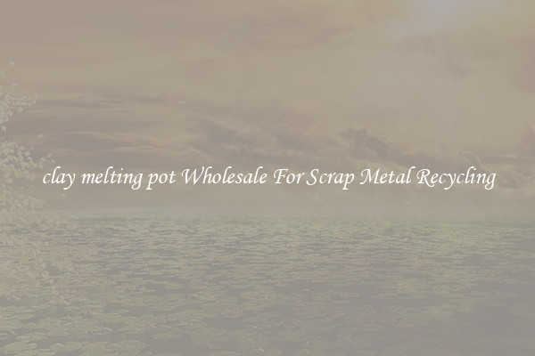 clay melting pot Wholesale For Scrap Metal Recycling